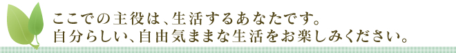 ここでの主役は、生活するあなたです。自分らしい、自由気ままな生活をお楽しみください。