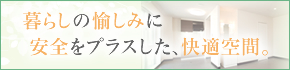 暮らしの愉しみに安全をプラスした、快適空間。